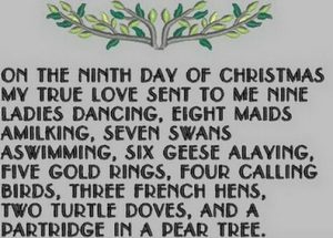 On the ninth day of Christmas, my true love gave to me Nine ladies dancing, Eight maids a-milking, Seven swans a-swimming, Six geese a-laying, Five golden rings, Four calling birds, Three French hens, Two turtle doves, And a partridge in a pear tree.