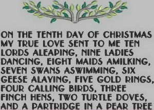 On the tenth day of Christmas, my true love gave to me Ten lords a-leaping, Nine ladies dancing, Eight maids a-milking, Seven swans a-swimming, Six geese a-laying, Five golden rings, Four calling birds, Three French hens, Two turtle doves, And a partridge in a pear tree.