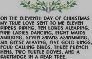 On the eleventh day of Christmas, my true love gave to me Eleven pipers piping, Ten lords a-leaping, Nine ladies dancing, Eight maids a-milking, Seven swans a-swimming, Six geese a-laying, Five golden rings, Four calling birds, Three French hens, Two turtle doves, And a partridge in a pear tree.