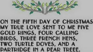 On the fifth day of Christmas, my true love gave to me Five golden rings, Four calling birds, Three French hens, Two turtle doves, And a partridge in a pear tree.